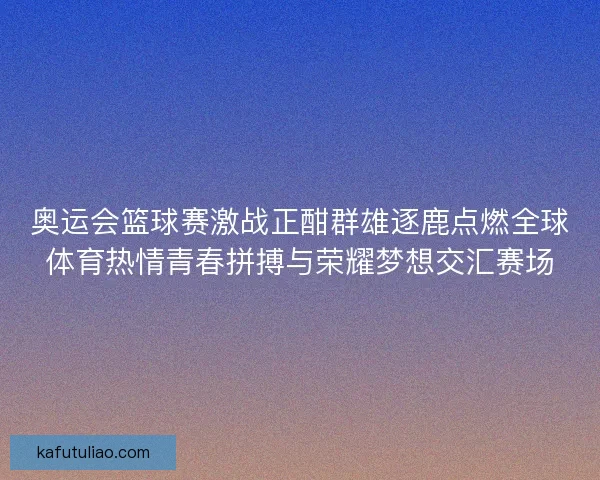 奥运会篮球赛激战正酣群雄逐鹿点燃全球体育热情青春拼搏与荣耀梦想交汇赛场