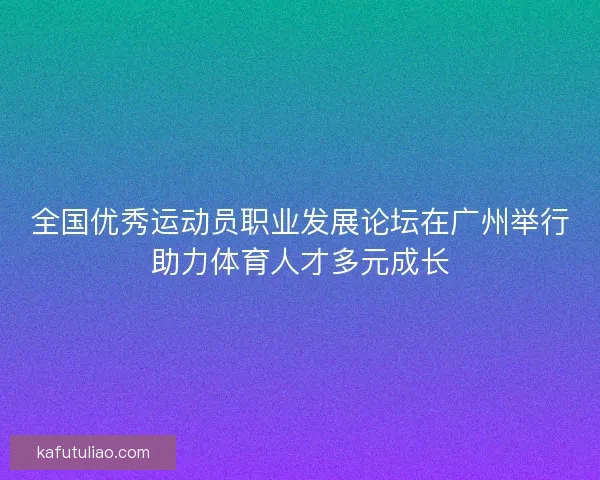 全国优秀运动员职业发展论坛在广州举行助力体育人才多元成长