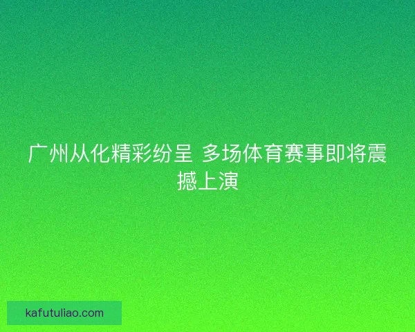 广州从化精彩纷呈 多场体育赛事即将震撼上演