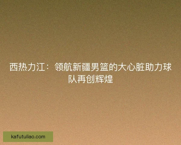 西热力江：领航新疆男篮的大心脏助力球队再创辉煌