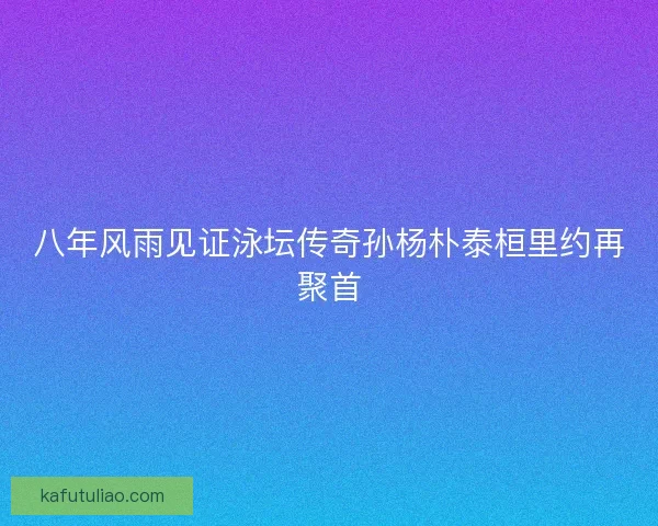 八年风雨见证泳坛传奇孙杨朴泰桓里约再聚首
